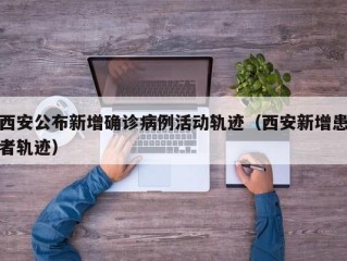 西安公布新增确诊病例活动轨迹（西安新增患者轨迹）