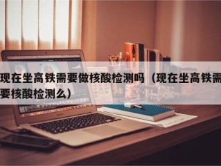 现在坐高铁需要做核酸检测吗（现在坐高铁需要核酸检测么）