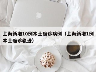 上海新增10例本土确诊病例（上海新增1例本土确诊轨迹）