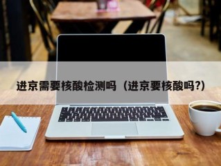 进京需要核酸检测吗（进京要核酸吗?）