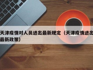 天津疫情对人员进出最新规定（天津疫情进出最新政策）